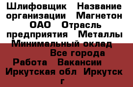 Шлифовщик › Название организации ­ Магнетон, ОАО › Отрасль предприятия ­ Металлы › Минимальный оклад ­ 20 000 - Все города Работа » Вакансии   . Иркутская обл.,Иркутск г.